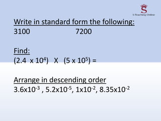 Write in standard form the following:
3100 7200
Find:
(2.4 x 104) X (5 x 105) =
Arrange in descending order
3.6x10-3 , 5.2x10-5, 1x10-2, 8.35x10-2
 