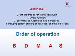 Lesson (1.8)
Use the four rules for calculations with
1- whole numbers,
2- decimals and vulgar (and mixed) fractions,
3- including correct ordering of operations and use of brackets
Order of operation
B D M A S
 