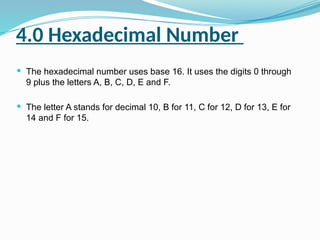 4.0 Hexadecimal Number
 The hexadecimal number uses base 16. It uses the digits 0 through
9 plus the letters A, B, C, D, E and F.
 The letter A stands for decimal 10, B for 11, C for 12, D for 13, E for
14 and F for 15.
 