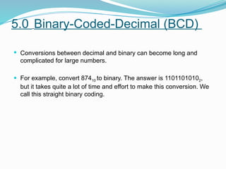 5.0 Binary-Coded-Decimal (BCD)
 Conversions between decimal and binary can become long and
complicated for large numbers.
 For example, convert 87410 to binary. The answer is 11011010102,
but it takes quite a lot of time and effort to make this conversion. We
call this straight binary coding.
 