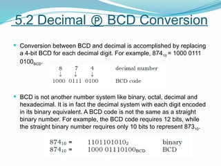  Conversion between BCD and decimal is accomplished by replacing
a 4-bit BCD for each decimal digit. For example, 87410 = 1000 0111
0100BCD.
 BCD is not another number system like binary, octal, decimal and
hexadecimal. It is in fact the decimal system with each digit encoded
in its binary equivalent. A BCD code is not the same as a straight
binary number. For example, the BCD code requires 12 bits, while
the straight binary number requires only 10 bits to represent 87310.
5.2 Decimal  BCD Conversion
 