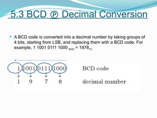  A BCD code is converted into a decimal number by taking groups of
4 bits, starting from LSB, and replacing them with a BCD code. For
example, 1 1001 0111 1000 BCD = 197810
5.3 BCD  Decimal Conversion
 