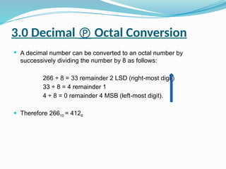 3.0 Decimal  Octal Conversion
 A decimal number can be converted to an octal number by
successively dividing the number by 8 as follows:
266 ÷ 8 = 33 remainder 2 LSD (right-most digit)
33 ÷ 8 = 4 remainder 1
4 ÷ 8 = 0 remainder 4 MSB (left-most digit).
 Therefore 26610 = 4128
 