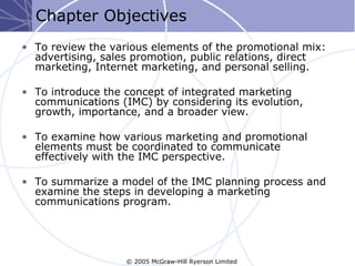 Chapter Objectives
• To review the various elements of the promotional mix:
  advertising, sales promotion, public relations, direct
  marketing, Internet marketing, and personal selling.

• To introduce the concept of integrated marketing
  communications (IMC) by considering its evolution,
  growth, importance, and a broader view.

• To examine how various marketing and promotional
  elements must be coordinated to communicate
  effectively with the IMC perspective.

• To summarize a model of the IMC planning process and
  examine the steps in developing a marketing
  communications program.




                   © 2005 McGraw-Hill Ryerson Limited
 