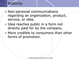 Publicity

• Non-personal communications
  regarding an organization, product,
  service, or idea.
• Idea reaches public in a form not
  directly paid for by the company.
• More credible to consumers than other
  forms of promotion.




             © 2005 McGraw-Hill Ryerson Limited
 