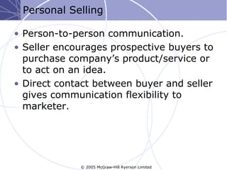 Personal Selling

• Person-to-person communication.
• Seller encourages prospective buyers to
  purchase company’s product/service or
  to act on an idea.
• Direct contact between buyer and seller
  gives communication flexibility to
  marketer.




             © 2005 McGraw-Hill Ryerson Limited
 