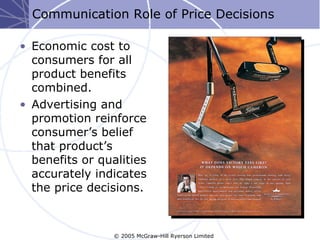 Communication Role of Price Decisions

• Economic cost to
  consumers for all
  product benefits
  combined.
• Advertising and
  promotion reinforce
  consumer’s belief
  that product’s
  benefits or qualities
  accurately indicates
  the price decisions.



                 © 2005 McGraw-Hill Ryerson Limited
 