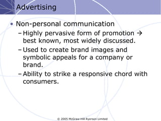Advertising

• Non-personal communication
  – Highly pervasive form of promotion 
    best known, most widely discussed.
  – Used to create brand images and
    symbolic appeals for a company or
    brand.
  – Ability to strike a responsive chord with
    consumers.




               © 2005 McGraw-Hill Ryerson Limited
 