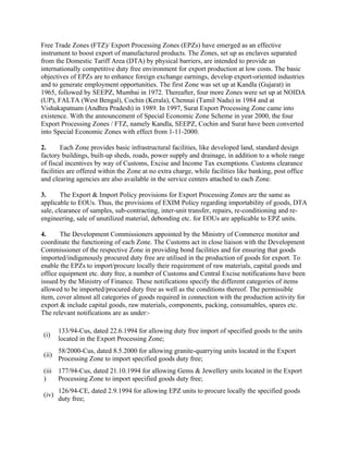 Free Trade Zones (FTZ)/ Export Processing Zones (EPZs) have emerged as an effective
instrument to boost export of manufactured products. The Zones, set up as enclaves separated
from the Domestic Tariff Area (DTA) by physical barriers, are intended to provide an
internationally competitive duty free environment for export production at low costs. The basic
objectives of EPZs are to enhance foreign exchange earnings, develop export-oriented industries
and to generate employment opportunities. The first Zone was set up at Kandla (Gujarat) in
1965, followed by SEEPZ, Mumbai in 1972. Thereafter, four more Zones were set up at NOIDA
(UP), FALTA (West Bengal), Cochin (Kerala), Chennai (Tamil Nadu) in 1984 and at
Vishakapatnam (Andhra Pradesh) in 1989. In 1997, Surat Export Processing Zone came into
existence. With the announcement of Special Economic Zone Scheme in year 2000, the four
Export Processing Zones / FTZ, namely Kandla, SEEPZ, Cochin and Surat have been converted
into Special Economic Zones with effect from 1-11-2000.

2.      Each Zone provides basic infrastructural facilities, like developed land, standard design
factory buildings, built-up sheds, roads, power supply and drainage, in addition to a whole range
of fiscal incentives by way of Customs, Excise and Income Tax exemptions. Customs clearance
facilities are offered within the Zone at no extra charge, while facilities like banking, post office
and clearing agencies are also available in the service centers attached to each Zone.

3.      The Export & Import Policy provisions for Export Processing Zones are the same as
applicable to EOUs. Thus, the provisions of EXIM Policy regarding importability of goods, DTA
sale, clearance of samples, sub-contracting, inter-unit transfer, repairs, re-conditioning and re-
engineering, sale of unutilized material, debonding etc. for EOUs are applicable to EPZ units.

4.     The Development Commissioners appointed by the Ministry of Commerce monitor and
coordinate the functioning of each Zone. The Customs act in close liaison with the Development
Commissioner of the respective Zone in providing bond facilities and for ensuring that goods
imported/indigenously procured duty free are utilised in the production of goods for export. To
enable the EPZs to import/procure locally their requirement of raw materials, capital goods and
office equipment etc. duty free, a number of Customs and Central Excise notifications have been
issued by the Ministry of Finance. These notifications specify the different categories of items
allowed to be imported/procured duty free as well as the conditions thereof. The permissible
item, cover almost all categories of goods required in connection with the production activity for
export & include capital goods, raw materials, components, packing, consumables, spares etc.
The relevant notifications are as under:-

        133/94-Cus, dated 22.6.1994 for allowing duty free import of specified goods to the units
 (i)
        located in the Export Processing Zone;
        58/2000-Cus, dated 8.5.2000 for allowing granite-quarrying units located in the Export
 (ii)
        Processing Zone to import specified goods duty free;
 (iii 177/94-Cus, dated 21.10.1994 for allowing Gems & Jewellery units located in the Export
 )    Processing Zone to import specified goods duty free;
        126/94-CE, dated 2.9.1994 for allowing EPZ units to procure locally the specified goods
 (iv)
        duty free;
 