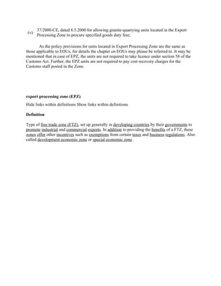 37/2000-CE, dated 8.5.2000 for allowing granite-quarrying units located in the Export
 (v)
       Processing Zone to procure specified goods duty free;

       As the policy provisions for units located in Export Processing Zone are the same as
those applicable to EOUs, for details the chapter on EOUs may please be referred to. It may be
mentioned that in case of EPZ, the units are not required to take licence under section 58 of the
Customs Act. Further, the EPZ units are not required to pay cost recovery charges for the
Customs staff posted in the Zone.




export processing zone (EPZ)
Hide links within definitions Show links within definitions

Definition

Type of free trade zone (FTZ), set up generally in developing countries by their governments to
promote industrial and commercial exports. In addition to providing the benefits of a FTZ, these
zones offer other incentives such as exemptions from certain taxes and business regulations. Also
called development economic zone or special economic zone.
 