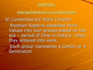 CHAPTER 1

     Individual Behaviour in an Organization

b) Contemporary Work Cohorts
  Stephen Robbins classified Work
 Values into four groups based on the
 era – period of time in history- when
 they entered into work.
  Each group represents a Cohort or a
 Generation
 