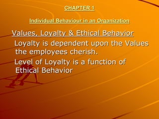 CHAPTER 1

    Individual Behaviour in an Organization

Values, Loyalty & Ethical Behavior
 Loyalty is dependent upon the Values
 the employees cherish.
 Level of Loyalty is a function of
 Ethical Behavior
 