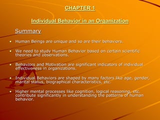 CHAPTER 1

          Individual Behavior in an Organization
  Summary
• Human Beings are unique and so are their behaviors.

• We need to study Human Behavior based on certain scientific
  theories and observations.

• Behaviors and Motivation are significant indicators of individual
  effectiveness in organizations.

• Individual Behaviors are shaped by many factors like age, gender,
  marital status, biographical characteristics, etc.

• Higher mental processes like cognition, logical reasoning, etc.
  contribute significantly in understanding the patterns of human
  behavior.
 