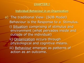 CHAPTER 1

      Individual Behaviour in an Organization

a) The traditional View- (SOB Model)
   Behaviour is the Response to a Stimulus.
   i) Situation comprising of stimulus and
    environment (what pervades inside and
    outside of the individual)
   ii) Organization occurs through
    physiological and cognitive means.
   iii) Behaviour emerges as patterns of
    action as an outcome.
 