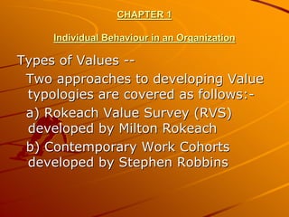 CHAPTER 1

     Individual Behaviour in an Organization

Types of Values --
 Two approaches to developing Value
 typologies are covered as follows:-
 a) Rokeach Value Survey (RVS)
 developed by Milton Rokeach
 b) Contemporary Work Cohorts
 developed by Stephen Robbins
 