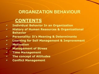 ORGANIZATION BEHAVIOUR
 CONTENTS
Individual Behavior In an Organization
History of Human Resources & Organizational
Behavior
Personality: It’s Meaning & Determinants
Learning for Self Management & Improvement
Motivation
Management of Stress
Time Management
The concept of Attitudes
Conflict Management
 