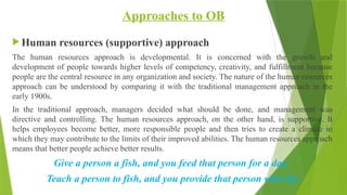 Approaches to OB
 Human resources (supportive) approach
The human resources approach is developmental. It is concerned with the growth and
development of people towards higher levels of competency, creativity, and fulfillment because
people are the central resource in any organization and society. The nature of the human resources
approach can be understood by comparing it with the traditional management approach in the
early 1900s.
In the traditional approach, managers decided what should be done, and management was
directive and controlling. The human resources approach, on the other hand, is supportive. It
helps employees become better, more responsible people and then tries to create a climate in
which they may contribute to the limits of their improved abilities. The human resources approach
means that better people achieve better results.
Give a person a fish, and you feed that person for a day,
Teach a person to fish, and you provide that person with life
 