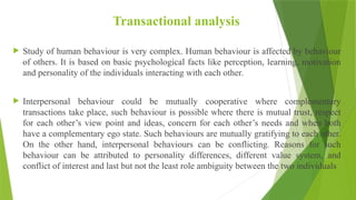 Transactional analysis
 Study of human behaviour is very complex. Human behaviour is affected by behaviour
of others. It is based on basic psychological facts like perception, learning, motivation
and personality of the individuals interacting with each other.
 Interpersonal behaviour could be mutually cooperative where complementary
transactions take place, such behaviour is possible where there is mutual trust, respect
for each other’s view point and ideas, concern for each other’s needs and when both
have a complementary ego state. Such behaviours are mutually gratifying to each other.
On the other hand, interpersonal behaviours can be conflicting. Reasons for such
behaviour can be attributed to personality differences, different value system, and
conflict of interest and last but not the least role ambiguity between the two individuals
 
