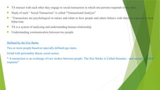  TA interact with each other they engage in social transaction in which one persons responds to the other.
 Study of such “ Social Transaction” is called “Transactional Analysis”
 “Transactions are psychological in nature and relate to how people and others behave with them in response to their
behaviour.
 TA is a system of analysing and understanding human relationship
 Understanding communication between two people
Defined by the Eric Berne
Two or more people based on specially defined ego states.
Grind with personality theory social action.
* A transaction is an exchange of two strokes between people. The first Stroke is Called Stimulus : and second is called
response”
 