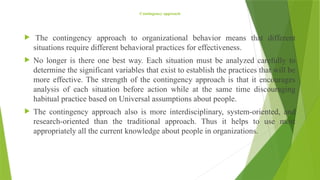 Contingency approach
 The contingency approach to organizational behavior means that different
situations require different behavioral practices for effectiveness.
 No longer is there one best way. Each situation must be analyzed carefully to
determine the significant variables that exist to establish the practices that will be
more effective. The strength of the contingency approach is that it encourages
analysis of each situation before action while at the same time discouraging
habitual practice based on Universal assumptions about people.
 The contingency approach also is more interdisciplinary, system-oriented, and
research-oriented than the traditional approach. Thus it helps to use most
appropriately all the current knowledge about people in organizations.
 