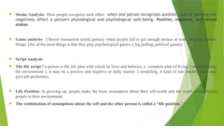  Stroke Analysis- How people recognize each other- when one person recognizes another. Lack of stroking can
negatively affect a person's physiological and psychological well-being. Positive, negative, and mixed
stokes
 Game analysis- Ulterior transaction (mind games)- when people fail to get enough strokes at work, they try various
things. One of the most things is that they play psychological games. ( leg pulling, political games)
 Script Analysis
 The life script f a person is the life plan with which he lives and behaves, a complete plan of living. ( understanding
the environment ), it may be a positive and negative or daily routine. ( modelling, it kind of role model), rural area
govt job preference.
 Life Position- In growing up, people make the basic assumption about their self-worth and the worth of significant
people in their environment.
 The combination of assumptions about the self and the other person is called a “life position.”
 