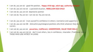  I am ok; you are ok – good life position, Happy child ego, adult ego, authority delegate
 I am ok; you are not ok – a paranoid situation, REBELLION EGO CHILD
 I am not ok; you are ok- depressive position
 I am not ok; You are ok –I am not ok; You are not ok.
 I am ok; you are ok – trust yourself & confidence in others ( normative and supportive )
 I am ok; you are not OK – distrustful psychological positions who think whatever they do is
correct.
 I am not ok; you are ok – powerless, indifferent. UNDERPOWER, VALUE YOUR SKILLS
 I am not ok; you are not ok – don’t trust others, less in confidence, miserable ( Traditional view),
THOSE WHO LOSE INTREST IN LIVING
 