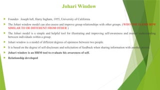 Johari Window
 Founder- Joseph luft, Harry Ingham, 1955, University of California
 The Johari window model can also assess and improve group relationships with other groups. (WHO ONE IS AND HOW
SIMILAR TO OR DIFFERENT FROM OTHER )
 The Johari model is a simple and helpful tool for illustrating and improving self-awareness and mutual understanding
between individuals within a group.
 Johari window is a model of different degrees of openness between two people.
 It is based on the degree of self-disclosure and solicitation of feedback when sharing information with another person.
 Johari window is an HRM tool to evaluate his awareness of self.
 Relationship developed
 