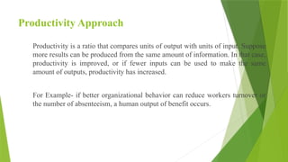 Productivity Approach
Productivity is a ratio that compares units of output with units of input. Suppose
more results can be produced from the same amount of information. In that case,
productivity is improved, or if fewer inputs can be used to make the same
amount of outputs, productivity has increased.
For Example- if better organizational behavior can reduce workers turnover or
the number of absenteeism, a human output of benefit occurs.
 