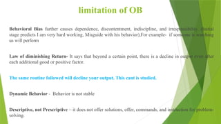 limitation of OB
Behavioral Bias further causes dependence, discontentment, indiscipline, and irresponsibility. (Initial
stage predicts I am very hard working, Misguide with his behavior),For example- if someone is watching
us will perform
Law of diminishing Return- It says that beyond a certain point, there is a decline in output even after
each additional good or positive factor.
The same routine followed will decline your output. This cant is studied.
Dynamic Behavior - Behavior is not stable
Descriptive, not Prescriptive – it does not offer solutions, offer, commands, and instruction for problem-
solving.
 