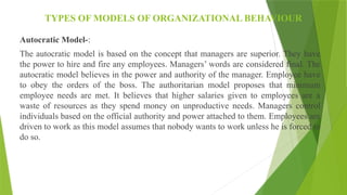 TYPES OF MODELS OF ORGANIZATIONAL BEHAVIOUR
Autocratic Model-:
The autocratic model is based on the concept that managers are superior. They have
the power to hire and fire any employees. Managers’ words are considered final. The
autocratic model believes in the power and authority of the manager. Employee have
to obey the orders of the boss. The authoritarian model proposes that minimum
employee needs are met. It believes that higher salaries given to employees are a
waste of resources as they spend money on unproductive needs. Managers control
individuals based on the official authority and power attached to them. Employees are
driven to work as this model assumes that nobody wants to work unless he is forced to
do so.
 