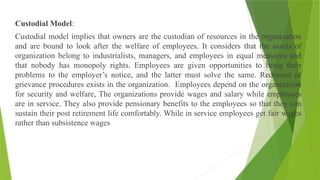 Custodial Model:
Custodial model implies that owners are the custodian of resources in the organization
and are bound to look after the welfare of employees. It considers that the assets of
organization belong to industrialists, managers, and employees in equal measures and
that nobody has monopoly rights. Employees are given opportunities to bring their
problems to the employer’s notice, and the latter must solve the same. Redressal of
grievance procedures exists in the organization. Employees depend on the organization
for security and welfare, The organizations provide wages and salary while employees
are in service. They also provide pensionary benefits to the employees so that they can
sustain their post retirement life comfortably. While in service employees get fair wages
rather than subsistence wages
 