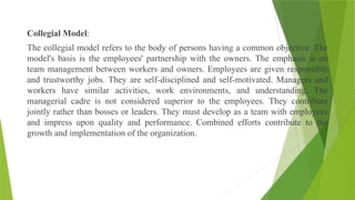 Collegial Model:
The collegial model refers to the body of persons having a common objective. The
model's basis is the employees' partnership with the owners. The emphasis is on
team management between workers and owners. Employees are given responsible
and trustworthy jobs. They are self-disciplined and self-motivated. Managers and
workers have similar activities, work environments, and understanding. The
managerial cadre is not considered superior to the employees. They contribute
jointly rather than bosses or leaders. They must develop as a team with employees
and impress upon quality and performance. Combined efforts contribute to the
growth and implementation of the organization.
 