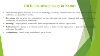OB is interdisciplinary in Nature
 OB is interdisciplinary in nature. It draws on psychology, sociology, communication, and other fields to holistically
understand an organization's people.
 Psychology tells us about the organization's various individual and group processes and aspects. ( emotions,
perceptions, job satisfaction, work stress).
 Sociology- Group dynamics, work teams, power intergroup behavior, essential aspects of OB.
 Political science- Human is a political animal; tell us to behave in the organization to personal interest, help to
understand the conflict.
 Anthropology- To understand human beings and activities.
 