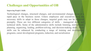 Challenges and Opportunities of OB
Improving People's Skills
Technological changes, structural changes, and environmental changes occur at a
rapid pace in the business sector. Unless employees and executives have the
necessary skills to adapt to those changes, targeted goals may not be achieved
promptly. These are two different categories of skills – managerial skills and
technical skills. Some of the administrative skills include listening, motivational,
planning, organizing, leading, problem-solving, and decision-making skills. These
skills can be enhanced by conducting a range of training and development
programs, career development programs, induction, and socialization
 