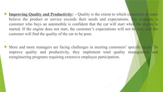  Improving Quality and Productivity: – Quality is the extent to which customers or users
believe the product or service exceeds their needs and expectations. For example, a
customer who buys an automobile is confident that the car will start when the engine is
started. If the engine does not start, the customer’s expectations will not be met, and the
customer will find the quality of the car to be poor.
.
 More and more managers are facing challenges in meeting customers’ specific needs. To
improve quality and productivity, they implement total quality management and
reengineering programs requiring extensive employee participation.
 
