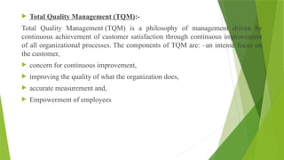  Total Quality Management (TQM):-
Total Quality Management (TQM) is a philosophy of management driven by
continuous achievement of customer satisfaction through continuous improvement
of all organizational processes. The components of TQM are: –an intense focus on
the customer,
 concern for continuous improvement,
 improving the quality of what the organization does,
 accurate measurement and,
 Empowerment of employees
 