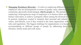  Managing Workforce Diversity: – It refers to employing different categories of
employees who are heterogeneous in terms of gender, caste, ethnicity, affiliation,
community, physically disadvantaged, elderly people etc. The primary reason for
employing a heterogeneous range of employees is to harness talent and potential,
harness innovation, to achieve synergistic effects among the divorced workforce.
In general, employees wanted to maintain their personal and cultural identity,
values, and lifestyle, even if they worked in the same organization with similar
rules and regulations. The biggest challenge for organizations is to become more
accommodating to different groups of people by addressing their different
lifestyles, family needs and work styles.
 