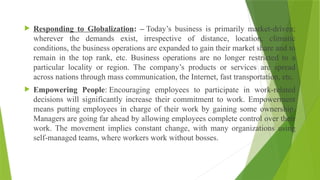  Responding to Globalization: – Today’s business is primarily market-driven;
wherever the demands exist, irrespective of distance, location, climatic
conditions, the business operations are expanded to gain their market share and to
remain in the top rank, etc. Business operations are no longer restricted to a
particular locality or region. The company’s products or services are spread
across nations through mass communication, the Internet, fast transportation, etc.
 Empowering People: Encouraging employees to participate in work-related
decisions will significantly increase their commitment to work. Empowerment
means putting employees in charge of their work by gaining some ownership.
Managers are going far ahead by allowing employees complete control over their
work. The movement implies constant change, with many organizations using
self-managed teams, where workers work without bosses.
 