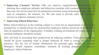  Improving Customer Service: OBs can improve organizational performance by
showing how employee attitudes and behaviors correlate with customer satisfaction. In
that case, the service must first be production-oriented, using technological opportunities
such as computers, the Internet, etc. We also need to provide sales and after-sales
services to improve customer service.
 Improving Ethical Behaviour
Better ethical behavior in the working culture is a must for an organization to increase its
productivity. It should always be ensured that employees behave positively & abide by all
rules & regulations of the organisation. A healthy working environment for employees with
minimal ambiguity should be created.
This will help in increasing their productivity & reducing conflicts. Clear-cut instructions
should be given regarding what is proper behavior & what is wrong. All unethical
practices, like the use of insider information for personal gain, should be avoided.
Managers should organize workshops, seminars & training programs to improve
employees’ ethical behavior.
 