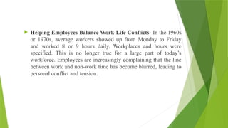  Helping Employees Balance Work-Life Conflicts- In the 1960s
or 1970s, average workers showed up from Monday to Friday
and worked 8 or 9 hours daily. Workplaces and hours were
specified. This is no longer true for a large part of today’s
workforce. Employees are increasingly complaining that the line
between work and non-work time has become blurred, leading to
personal conflict and tension.
 