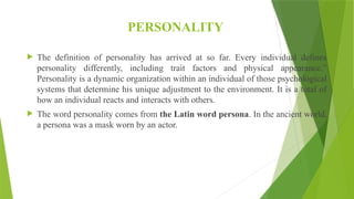 PERSONALITY
 The definition of personality has arrived at so far. Every individual defines
personality differently, including trait factors and physical appearance.”
Personality is a dynamic organization within an individual of those psychological
systems that determine his unique adjustment to the environment. It is a total of
how an individual reacts and interacts with others.
 The word personality comes from the Latin word persona. In the ancient world,
a persona was a mask worn by an actor.
 