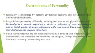 Determinants of Personality
 Personality is determined by heredity, environment (culture), and the situation under
which an individual works.
 Every defines personality differently, including trait factors and physical appearance.”
Personality is a dynamic organization within an individual of those psychological
systems that determine his unique adjustment to the environment. It is a total of how an
individual reacts and interacts with others.
 Uma Sekaran states that one can examine personality in terms of a set of relatively stable
characteristics and tendencies that determine our thoughts, feelings and behaviour and
have some continuity or consistency over time.
 