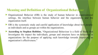 Meaning and Definition of Organizational Behaviour
 Organizational Behavior (OB) is the study of human behavior in organizational
settings, the interface between human behavior and the organization, and the
organization itself.
 OB is the systematic study and careful application of knowledge about how people-
as individuals and as groups act within the organizations.
 According to Stephen Robbins, “Organizational Behaviour is a field of Study that
Investigates the impact the individuals, groups and structure have on behaviour in
organizations for the purpose of applying such knowledge towards improving an
organization’s effectiveness.”
 