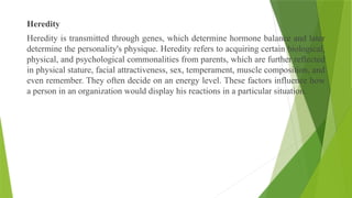 Heredity
Heredity is transmitted through genes, which determine hormone balance and later
determine the personality's physique. Heredity refers to acquiring certain biological,
physical, and psychological commonalities from parents, which are further reflected
in physical stature, facial attractiveness, sex, temperament, muscle composition, and
even remember. They often decide on an energy level. These factors influence how
a person in an organization would display his reactions in a particular situation.
 