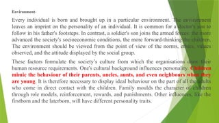 Environment-
Every individual is born and brought up in a particular environment. The environment
leaves an imprint on the personality of an individual. It is common for a doctor's son to
follow in his father's footsteps. In contrast, a soldier's son joins the armed forces: the more
advanced the society's socioeconomic conditions, the more forward-thinking the children.
The environment should be viewed from the point of view of the norms, ethics, values
observed, and the attitude displayed by the social group.
These factors formulate the society’s culture from which the organisations draw their
human resource requirements. One's cultural background influences personality. Children
mimic the behaviour of their parents, uncles, aunts, and even neighbours when they
are young. It is therefore necessary to display ideal behaviour on the part of all the adults
who come in direct contact with the children. Family moulds the character of children
through role models, reinforcement, rewards, and punishments. Other influences, like the
firstborn and the laterborn, will have different personality traits.
 
