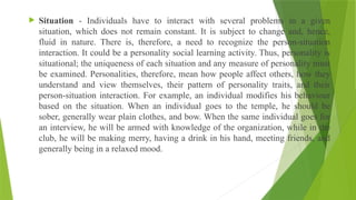  Situation - Individuals have to interact with several problems in a given
situation, which does not remain constant. It is subject to change and, hence,
fluid in nature. There is, therefore, a need to recognize the person-situation
interaction. It could be a personality social learning activity. Thus, personality is
situational; the uniqueness of each situation and any measure of personality must
be examined. Personalities, therefore, mean how people affect others, how they
understand and view themselves, their pattern of personality traits, and their
person-situation interaction. For example, an individual modifies his behaviour
based on the situation. When an individual goes to the temple, he should be
sober, generally wear plain clothes, and bow. When the same individual goes for
an interview, he will be armed with knowledge of the organization, while in the
club, he will be making merry, having a drink in his hand, meeting friends, and
generally being in a relaxed mood.
 