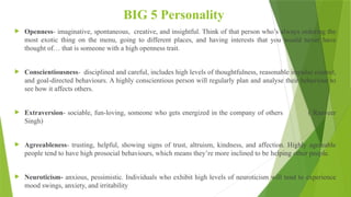 BIG 5 Personality
 Openness- imaginative, spontaneous, creative, and insightful. Think of that person who’s always ordering the
most exotic thing on the menu, going to different places, and having interests that you would never have
thought of… that is someone with a high openness trait.
 Conscientiousness- disciplined and careful, includes high levels of thoughtfulness, reasonable impulse control,
and goal-directed behaviours. A highly conscientious person will regularly plan and analyse their behaviour to
see how it affects others.
 Extraversion- sociable, fun-loving, someone who gets energized in the company of others ( Ranveer
Singh)
 Agreeableness- trusting, helpful, showing signs of trust, altruism, kindness, and affection. Highly agreeable
people tend to have high prosocial behaviours, which means they’re more inclined to be helping other people.
 Neuroticism- anxious, pessimistic. Individuals who exhibit high levels of neuroticism will tend to experience
mood swings, anxiety, and irritability
 