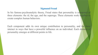 Sigmund Freud
In his famous psychoanalytic theory, Freud states that personality is composed of
three elements: the id, the ego, and the superego. These elements work together to
create complex human behaviors.
Each component adds its own unique contribution to personality, and the three
interact in ways that have a powerful influence on an individual. Each element of
personality emerges at different points in life.
 