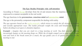 The Ego- Reality Principle- risk- self-attention
According to Freud, the ego develops from the id and ensures that the impulses of the id can be
expressed in a manner acceptable in the real world.
The ego functions in the preconscious, conscious mind and unconscious mind.
The ego is the personality component responsible for dealing with reality
The ego operates based on the reality principle, which strives to satisfy the id's desires in realistic
and socially appropriate ways. The reality principle weighs the costs and benefits of an action
before deciding to act upon or abandon impulses.
Example - imagine that you are stuck in a long meeting at work. You find yourself growing
increasingly hungry as the meeting drags on. While the id might compel you to jump up from your
seat and rush to the break room for a snack, the ego guides you to sit quietly and wait for the
meeting to end.
 