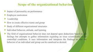 Scope of the organizational behaviour
 Impact of personality on performance
 Employee motivation
 Leadership
 How to create effective teams and group
 Study of different organizational structures
 Individual behavior, attitude, and learning
 The field of organizational behavior does not depend upon deductions based on gut
feelings but attempts to gather information regarding an issue scientifically under
controlled conditions. It uses information and interprets the findings so that the
behavior of an individual and group can be canalized as desired.
 